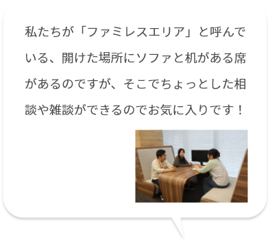 私たちが「ファミレスエリア」と呼んでいる、開けた場所にソファと机がある席があるのですが、そこでちょっとした相談や雑談ができるのでお気に入りです！