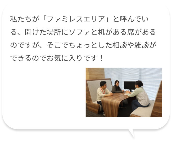 私たちが「ファミレスエリア」と呼んでいる、開けた場所にソファと机がある席があるのですが、そこでちょっとした相談や雑談ができるのでお気に入りです！